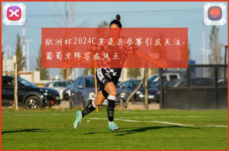 欧洲杯2024C罗是否参赛引发关注,葡萄牙阵容成焦点