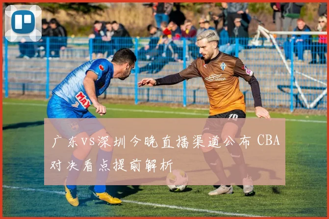 广东vs深圳今晚直播渠道公布 CBA对决看点提前解析
