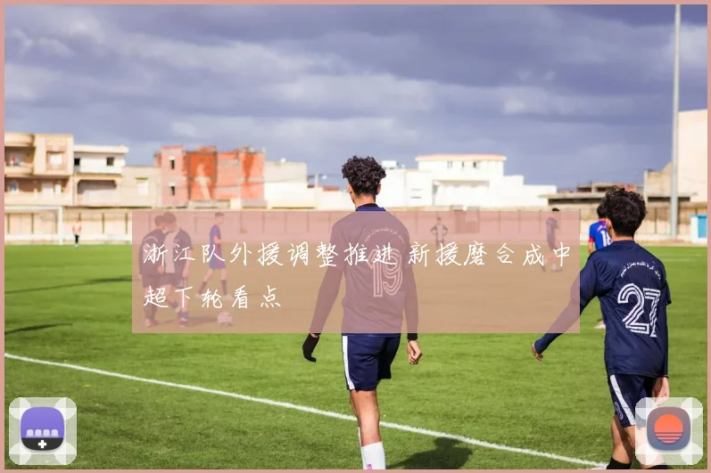 浙江队外援调整推进 新援磨合成中超下轮看点