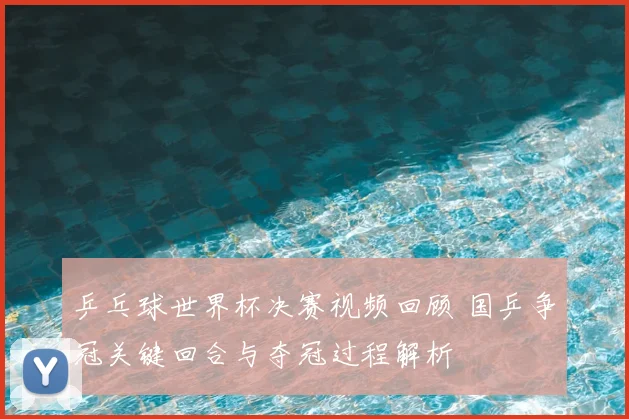 乒乓球世界杯决赛视频回顾 国乒争冠关键回合与夺冠过程解析