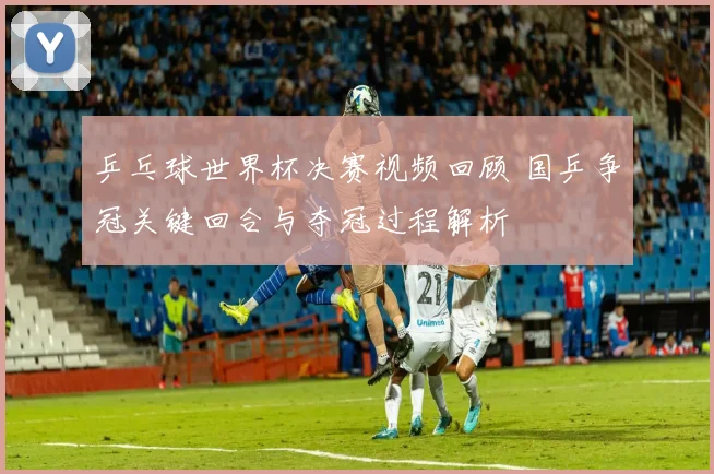 乒乓球世界杯决赛视频回顾 国乒争冠关键回合与夺冠过程解析
