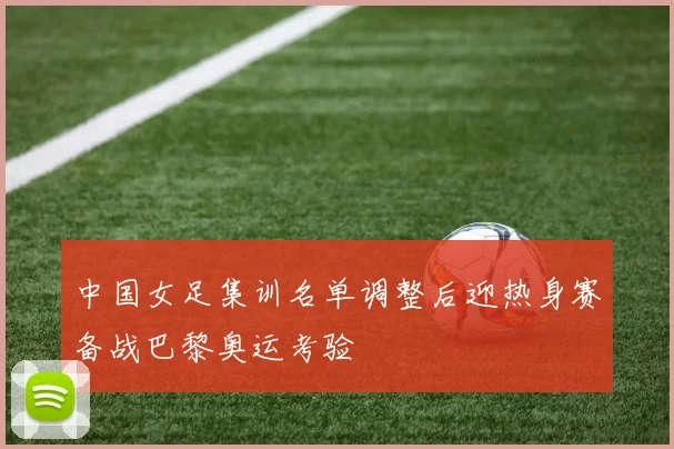 中国女足集训名单调整后迎热身赛备战巴黎奥运考验