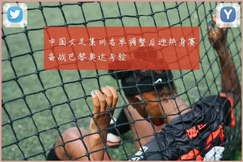 中国女足集训名单调整后迎热身赛备战巴黎奥运考验