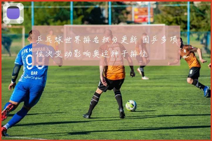 乒乓球世界排名积分更新 国乒多项位次变动影响奥运种子排位