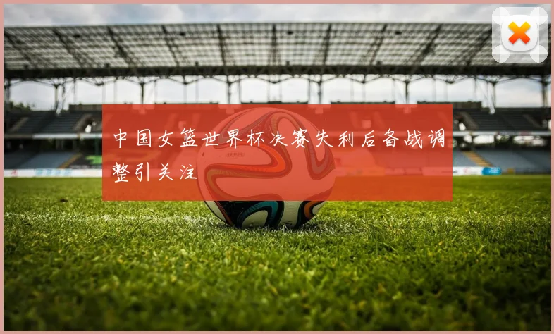 中国女篮世界杯决赛失利后备战调整引关注