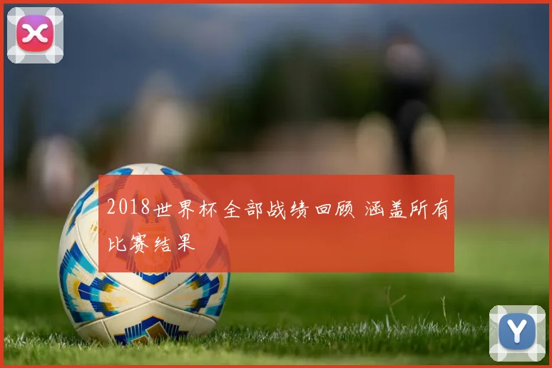 2018世界杯全部战绩回顾 涵盖所有比赛结果