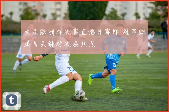 女足欧洲杯决赛直播开赛即 冠军归属与关键对决成焦点