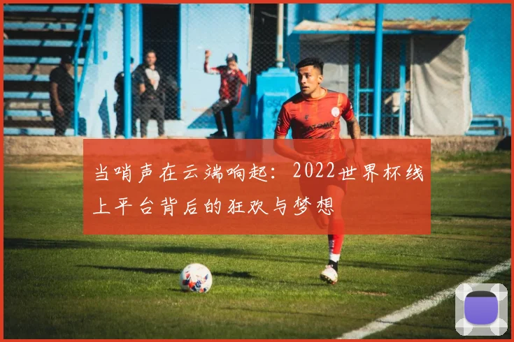 当哨声在云端响起：2022世界杯线上平台背后的狂欢与梦想