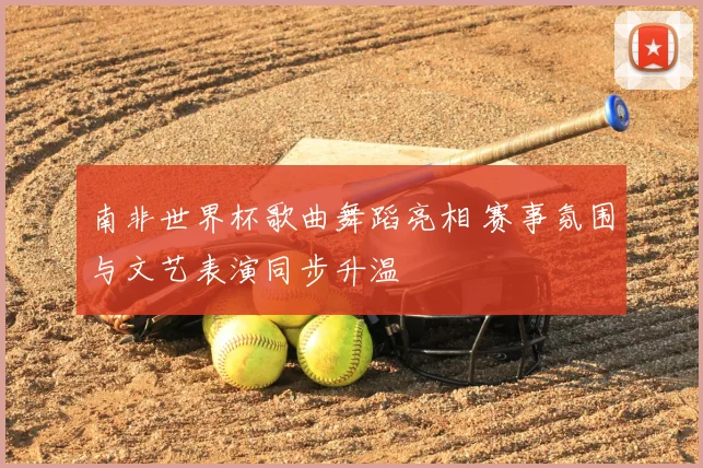 南非世界杯歌曲舞蹈亮相 赛事氛围与文艺表演同步升温