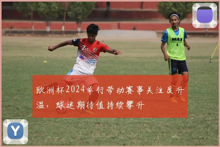 欧洲杯2024举行带动赛事关注度升温，球迷期待值持续攀升