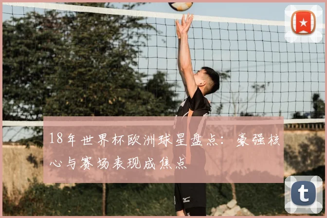 18年世界杯欧洲球星盘点：豪强核心与赛场表现成焦点