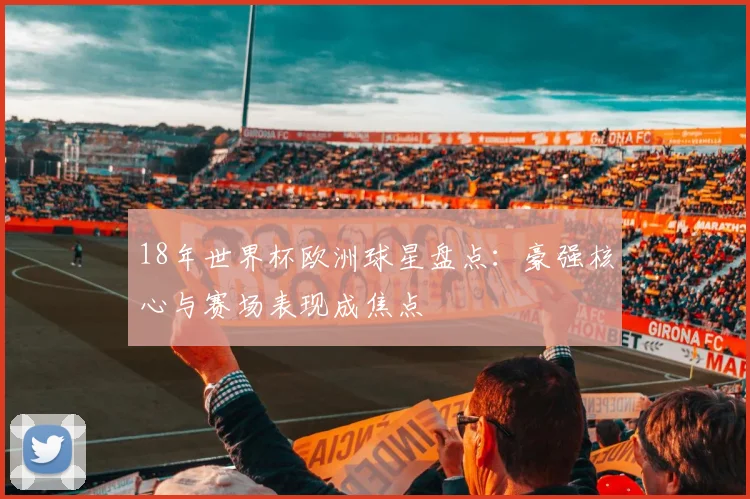 18年世界杯欧洲球星盘点:豪强核心与赛场表现成焦点