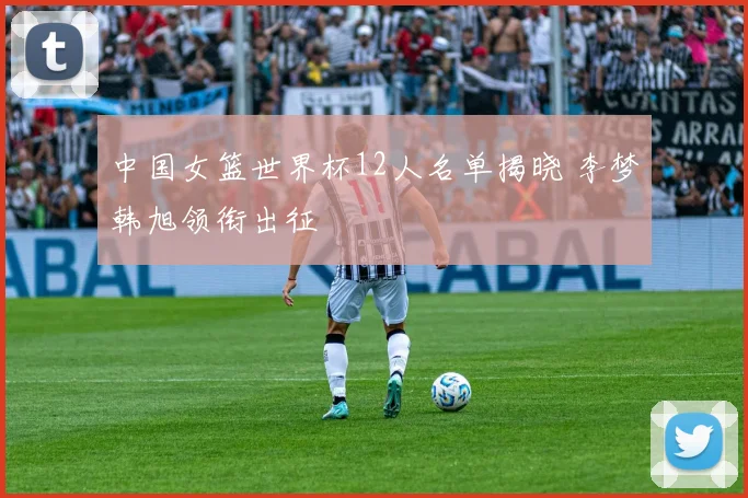 中国女篮世界杯12人名单揭晓 李梦韩旭领衔出征