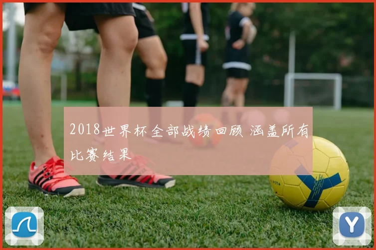2018世界杯全部战绩回顾 涵盖所有比赛结果
