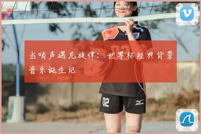 当哨声遇见旋律:世界杯经典背景音乐诞生记