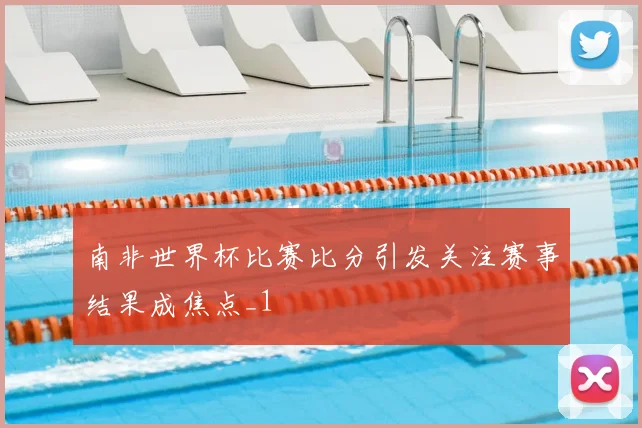 南非世界杯比赛比分引发关注赛事结果成焦点_1